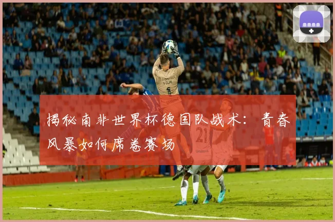 揭秘南非世界杯德国队战术：青春风暴如何席卷赛场