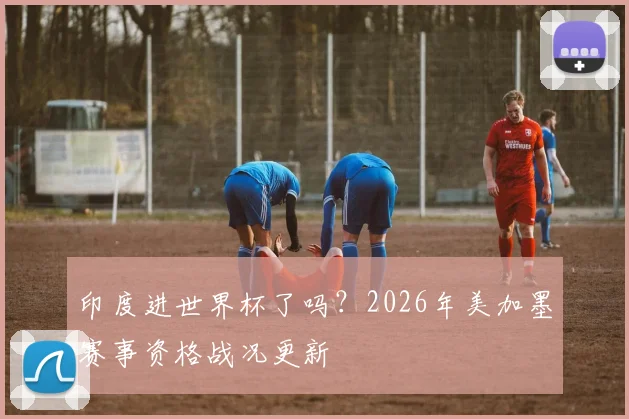 印度进世界杯了吗？2026年美加墨赛事资格战况更新