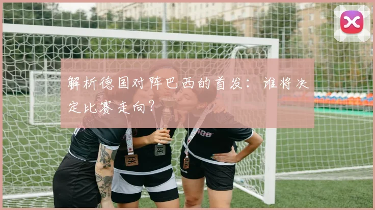 解析德国对阵巴西的首发：谁将决定比赛走向？