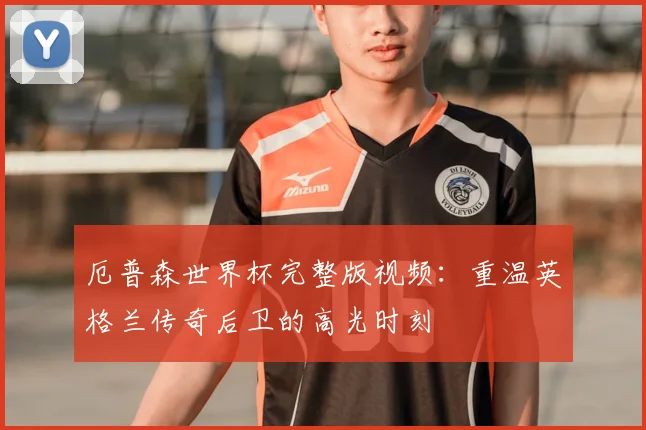 厄普森世界杯完整版视频：重温英格兰传奇后卫的高光时刻