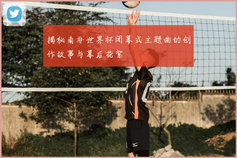 揭秘南非世界杯闭幕式主题曲的创作故事与幕后花絮