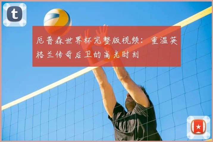 厄普森世界杯完整版视频：重温英格兰传奇后卫的高光时刻
