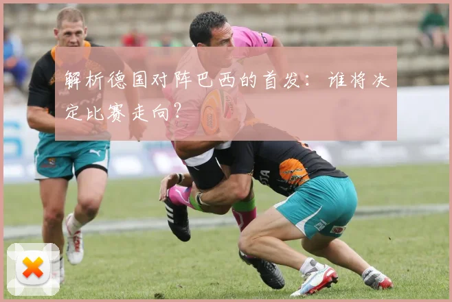解析德国对阵巴西的首发：谁将决定比赛走向？